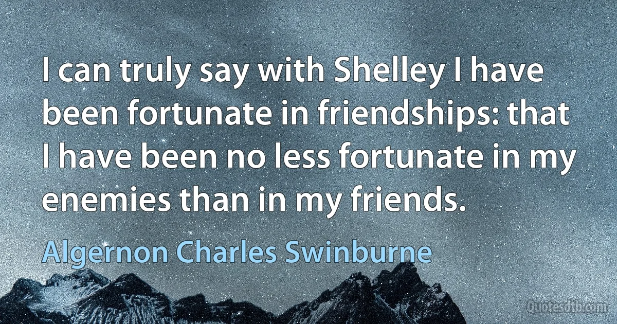 I can truly say with Shelley I have been fortunate in friendships: that I have been no less fortunate in my enemies than in my friends. (Algernon Charles Swinburne)