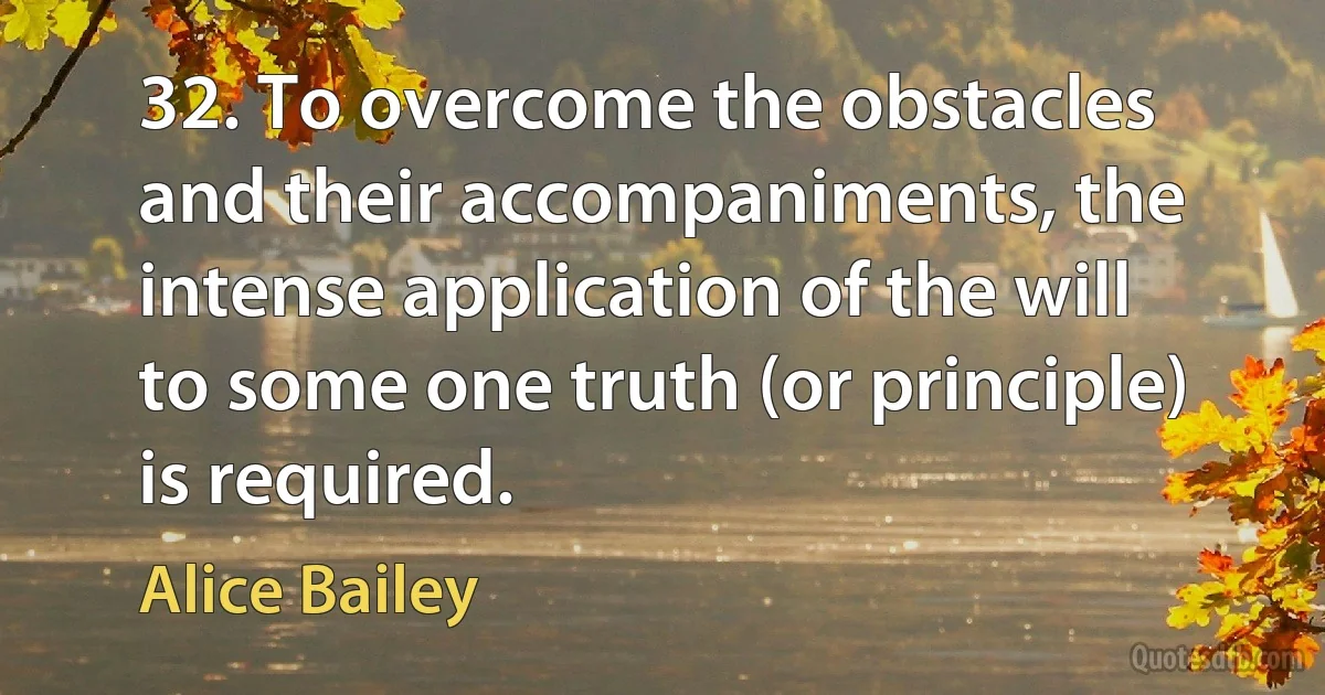 32. To overcome the obstacles and their accompaniments, the intense application of the will to some one truth (or principle) is required. (Alice Bailey)