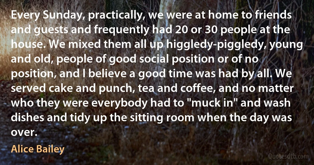 Every Sunday, practically, we were at home to friends and guests and frequently had 20 or 30 people at the house. We mixed them all up higgledy-piggledy, young and old, people of good social position or of no position, and I believe a good time was had by all. We served cake and punch, tea and coffee, and no matter who they were everybody had to "muck in" and wash dishes and tidy up the sitting room when the day was over. (Alice Bailey)