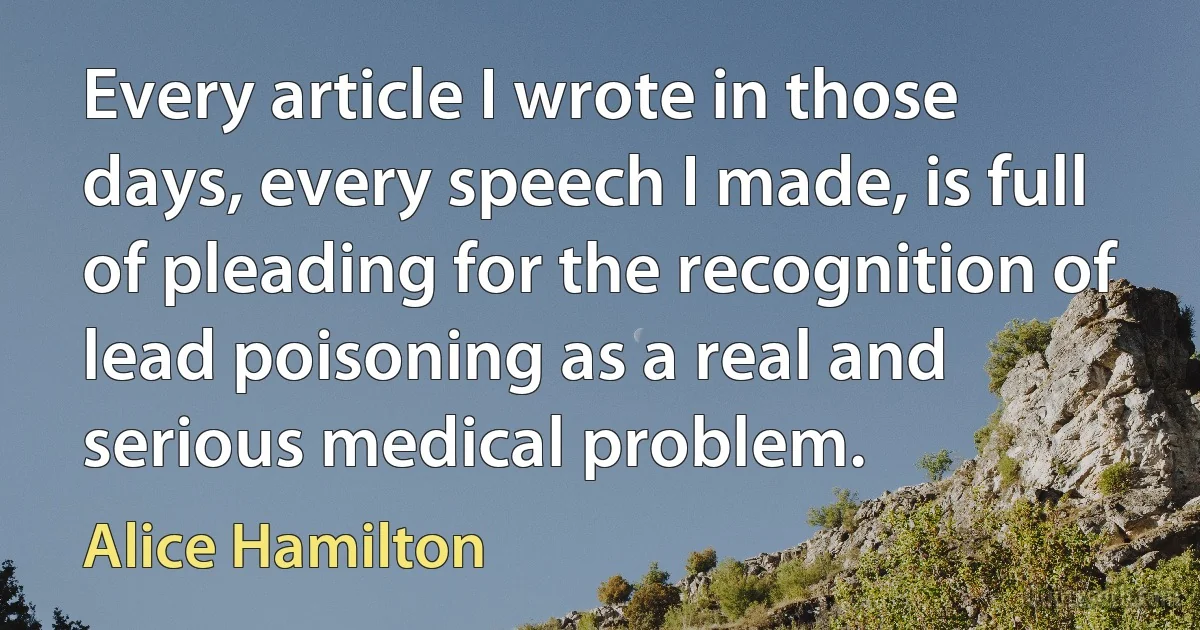 Every article I wrote in those days, every speech I made, is full of pleading for the recognition of lead poisoning as a real and serious medical problem. (Alice Hamilton)