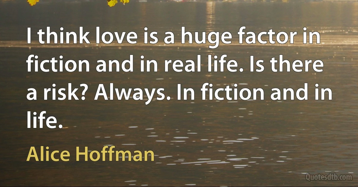 I think love is a huge factor in fiction and in real life. Is there a risk? Always. In fiction and in life. (Alice Hoffman)