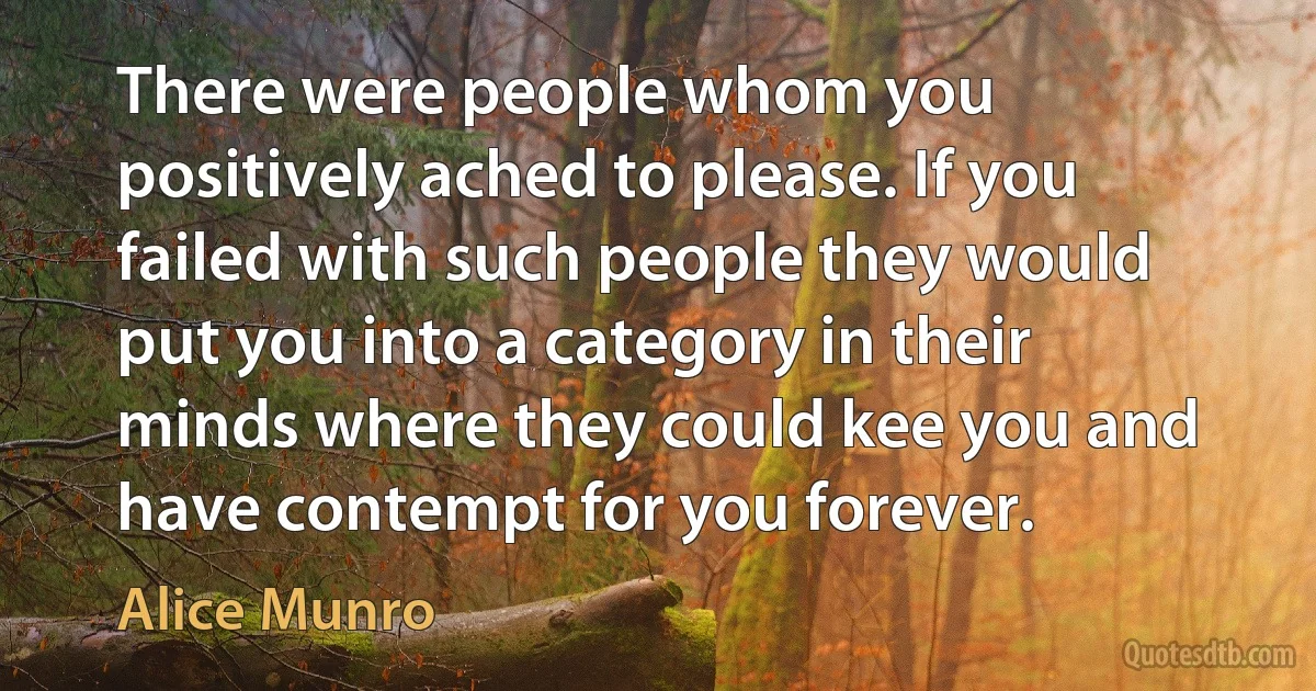 There were people whom you positively ached to please. If you failed with such people they would put you into a category in their minds where they could kee you and have contempt for you forever. (Alice Munro)