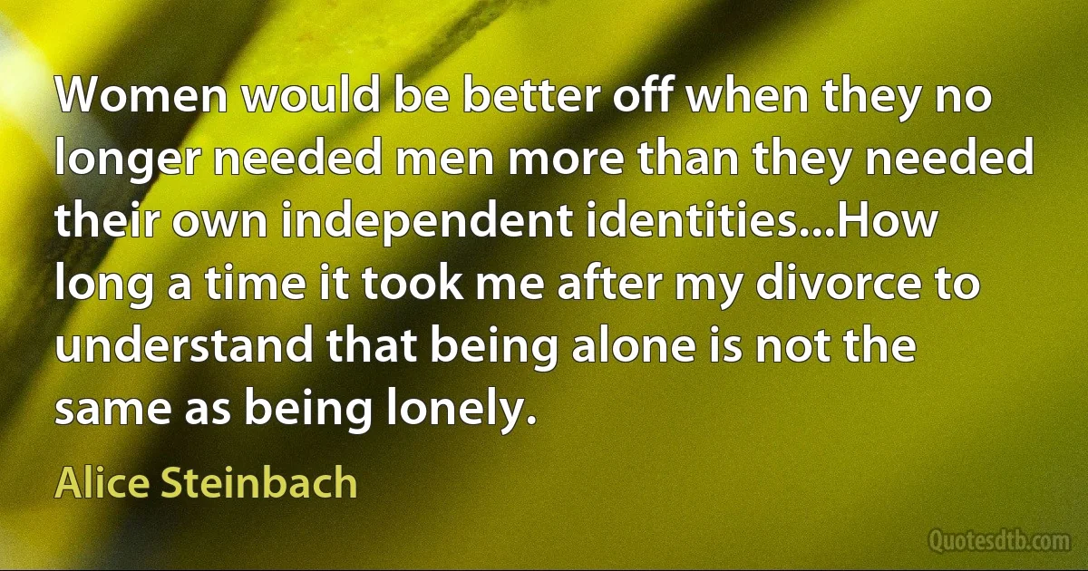 Women would be better off when they no longer needed men more than they needed their own independent identities...How long a time it took me after my divorce to understand that being alone is not the same as being lonely. (Alice Steinbach)