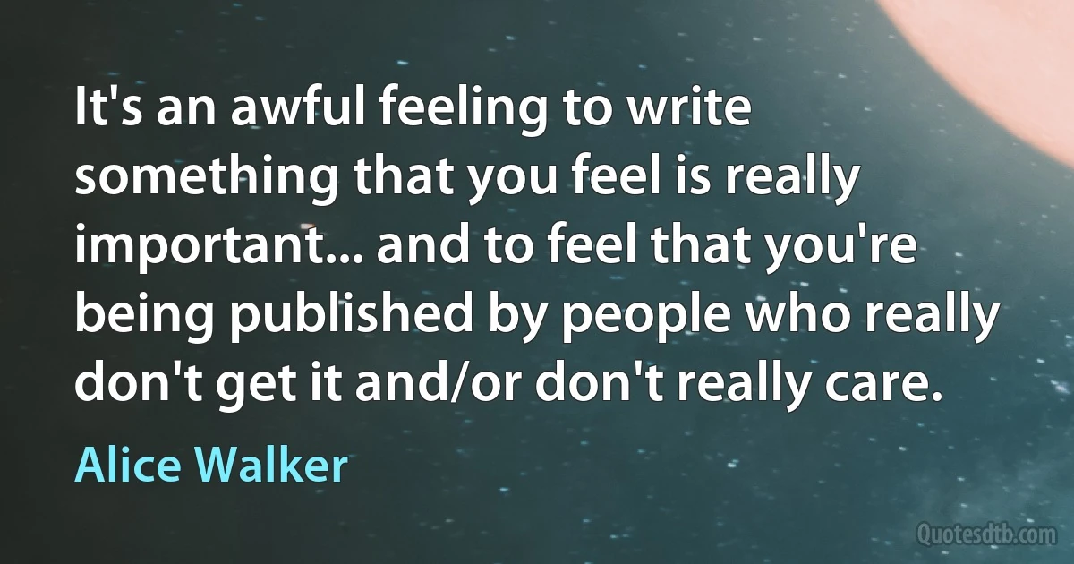 It's an awful feeling to write something that you feel is really important... and to feel that you're being published by people who really don't get it and/or don't really care. (Alice Walker)