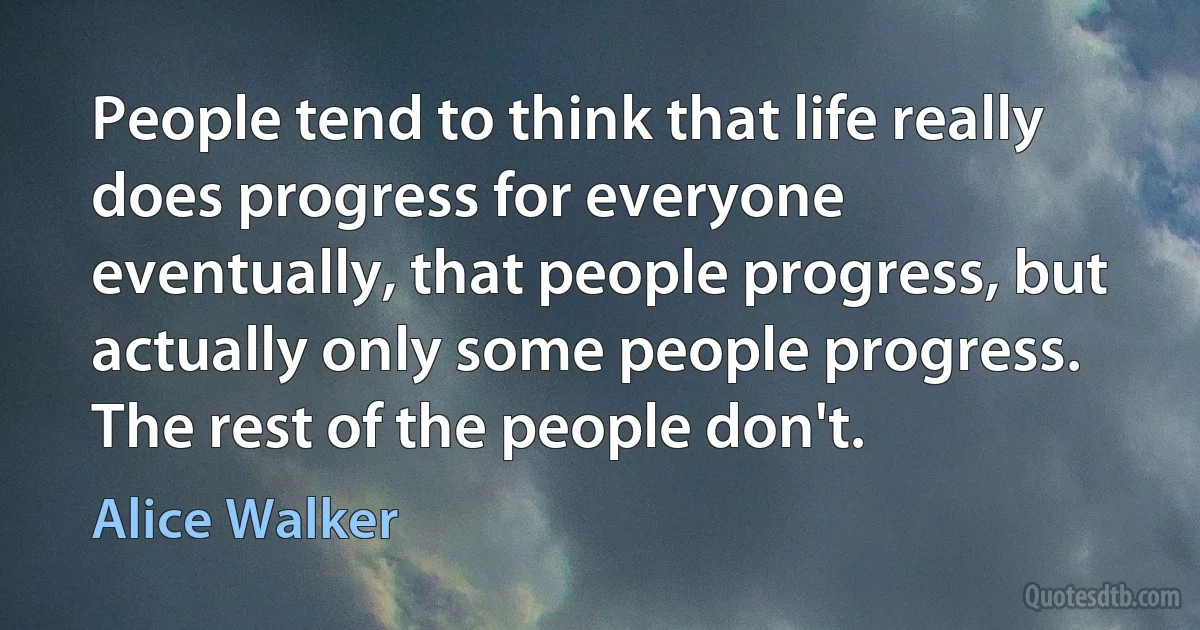 People tend to think that life really does progress for everyone eventually, that people progress, but actually only some people progress. The rest of the people don't. (Alice Walker)