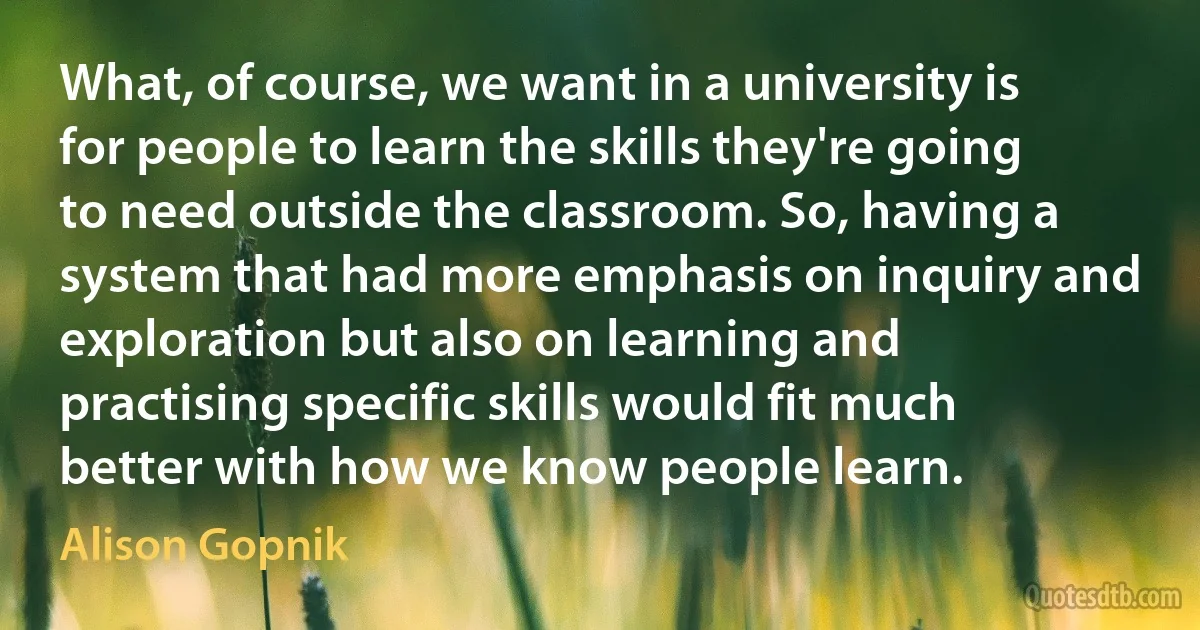 What, of course, we want in a university is for people to learn the skills they're going to need outside the classroom. So, having a system that had more emphasis on inquiry and exploration but also on learning and practising specific skills would fit much better with how we know people learn. (Alison Gopnik)