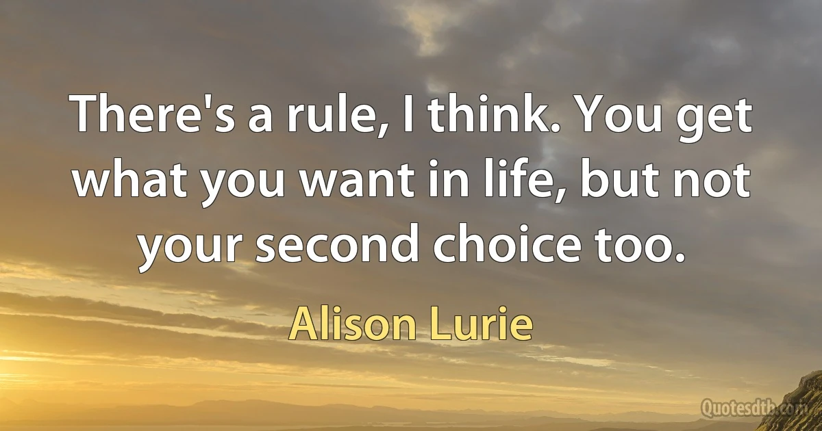 There's a rule, I think. You get what you want in life, but not your second choice too. (Alison Lurie)