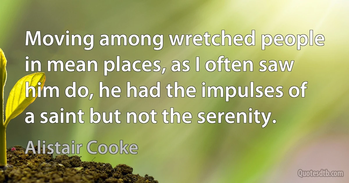 Moving among wretched people in mean places, as I often saw him do, he had the impulses of a saint but not the serenity. (Alistair Cooke)