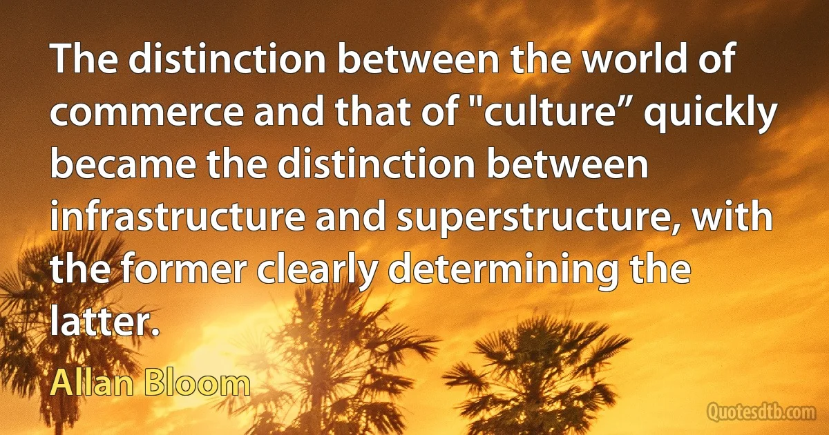 The distinction between the world of commerce and that of "culture” quickly became the distinction between infrastructure and superstructure, with the former clearly determining the latter. (Allan Bloom)