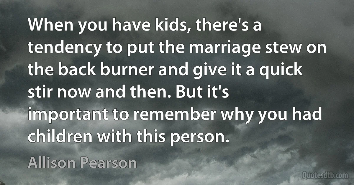 When you have kids, there's a tendency to put the marriage stew on the back burner and give it a quick stir now and then. But it's important to remember why you had children with this person. (Allison Pearson)