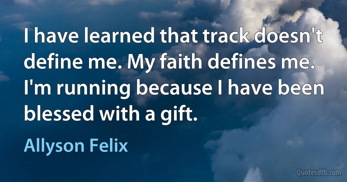 I have learned that track doesn't define me. My faith defines me. I'm running because I have been blessed with a gift. (Allyson Felix)