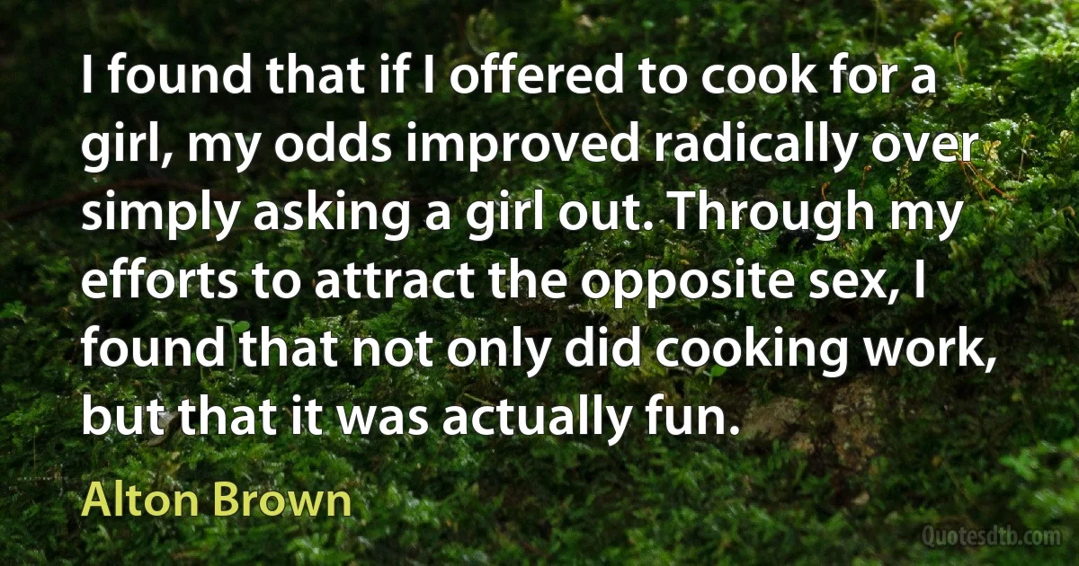 I found that if I offered to cook for a girl, my odds improved radically over simply asking a girl out. Through my efforts to attract the opposite sex, I found that not only did cooking work, but that it was actually fun. (Alton Brown)