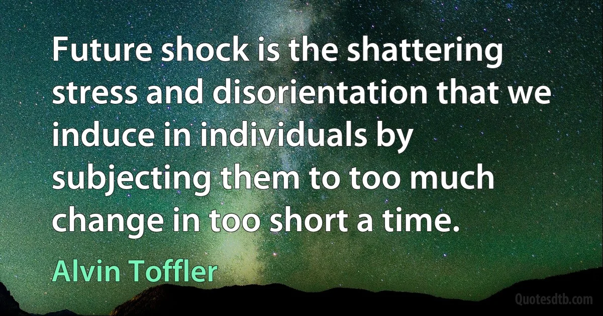 Future shock is the shattering stress and disorientation that we induce in individuals by subjecting them to too much change in too short a time. (Alvin Toffler)