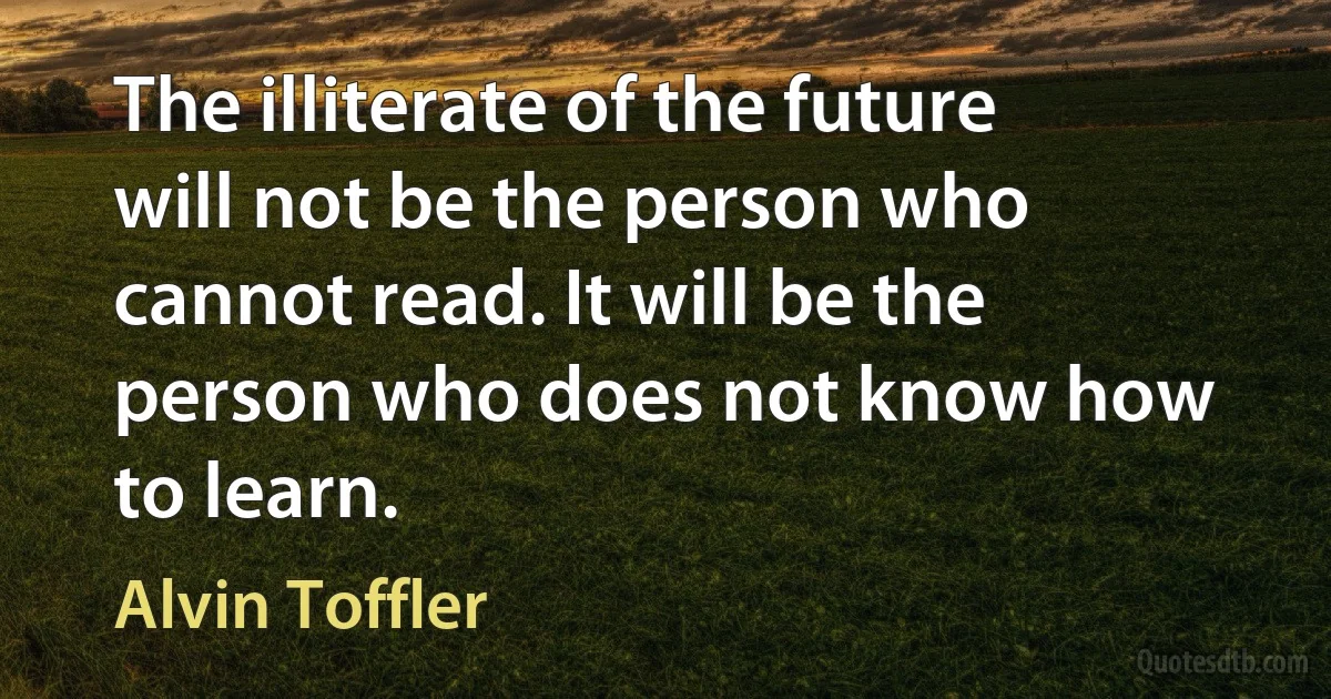 The illiterate of the future will not be the person who cannot read. It will be the person who does not know how to learn. (Alvin Toffler)