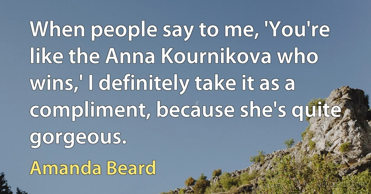 When people say to me, 'You're like the Anna Kournikova who wins,' I definitely take it as a compliment, because she's quite gorgeous. (Amanda Beard)