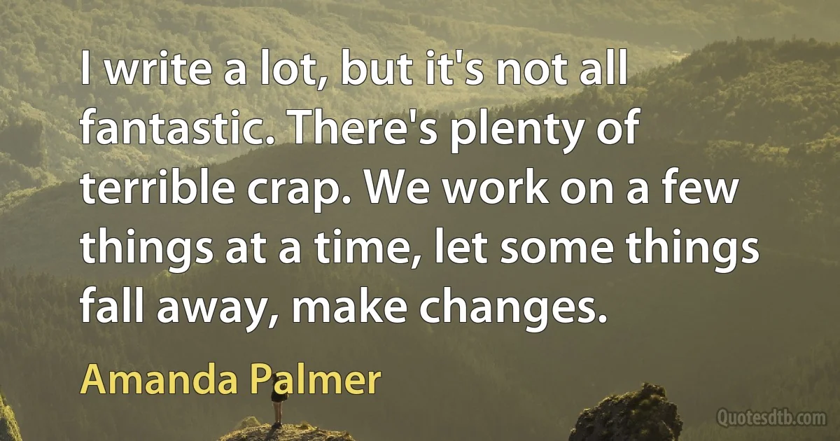 I write a lot, but it's not all fantastic. There's plenty of terrible crap. We work on a few things at a time, let some things fall away, make changes. (Amanda Palmer)