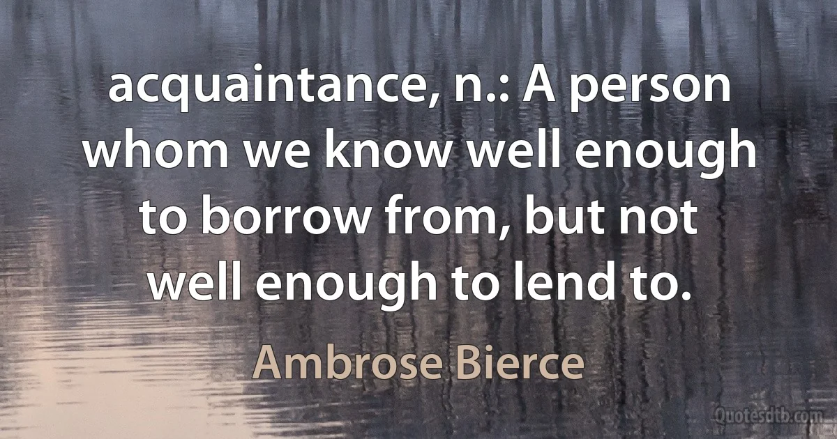 acquaintance, n.: A person whom we know well enough to borrow from, but not well enough to lend to. (Ambrose Bierce)