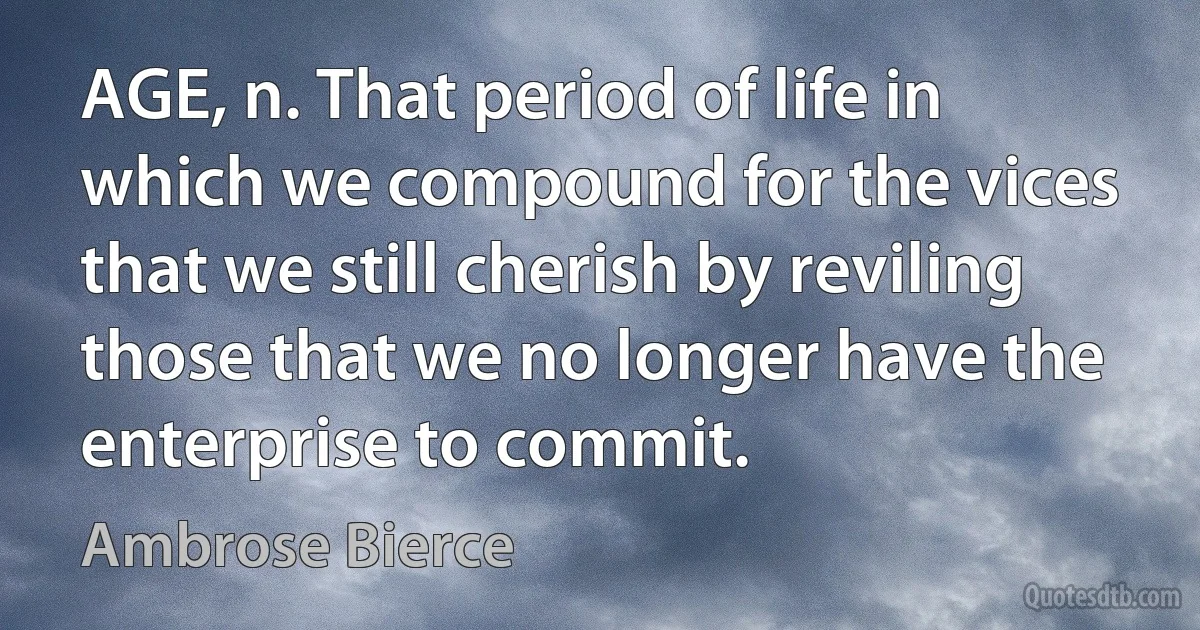 AGE, n. That period of life in which we compound for the vices that we still cherish by reviling those that we no longer have the enterprise to commit. (Ambrose Bierce)