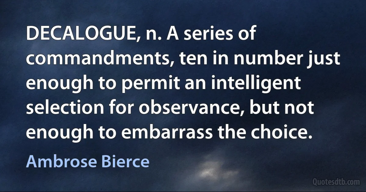 DECALOGUE, n. A series of commandments, ten in number just enough to permit an intelligent selection for observance, but not enough to embarrass the choice. (Ambrose Bierce)