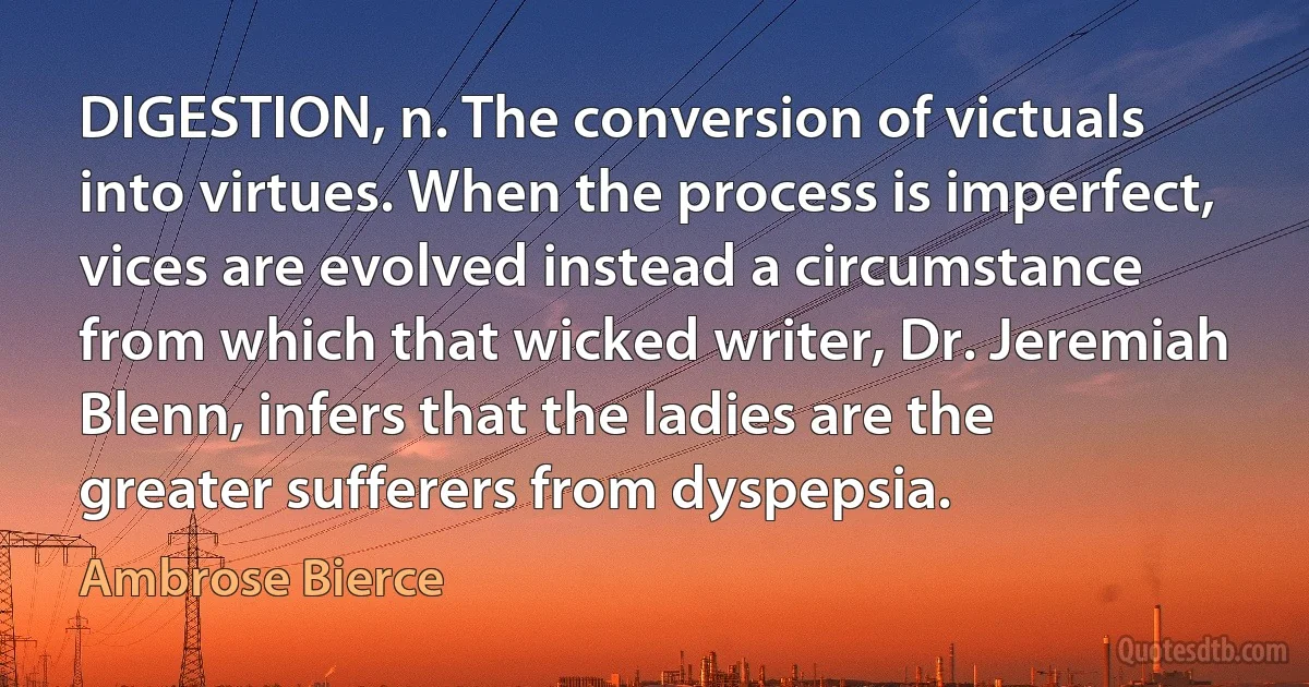 DIGESTION, n. The conversion of victuals into virtues. When the process is imperfect, vices are evolved instead a circumstance from which that wicked writer, Dr. Jeremiah Blenn, infers that the ladies are the greater sufferers from dyspepsia. (Ambrose Bierce)