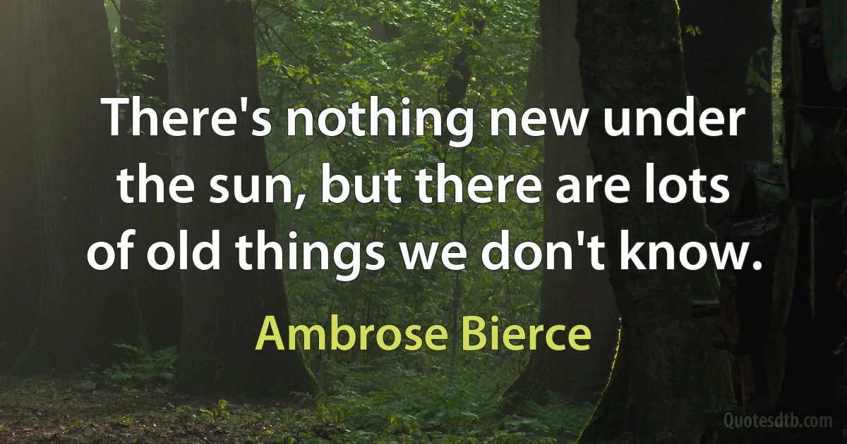 There's nothing new under the sun, but there are lots of old things we don't know. (Ambrose Bierce)