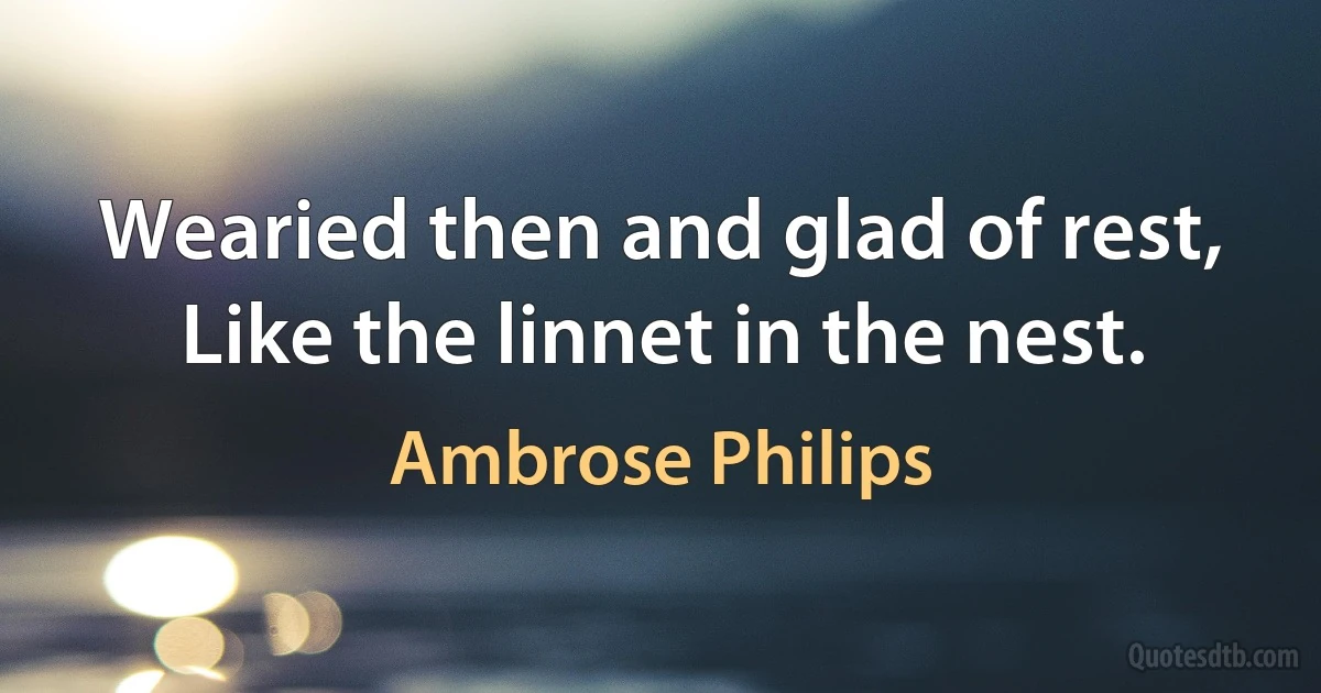 Wearied then and glad of rest,
Like the linnet in the nest. (Ambrose Philips)