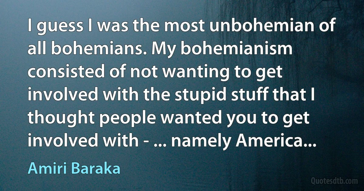 I guess I was the most unbohemian of all bohemians. My bohemianism consisted of not wanting to get involved with the stupid stuff that I thought people wanted you to get involved with - ... namely America... (Amiri Baraka)