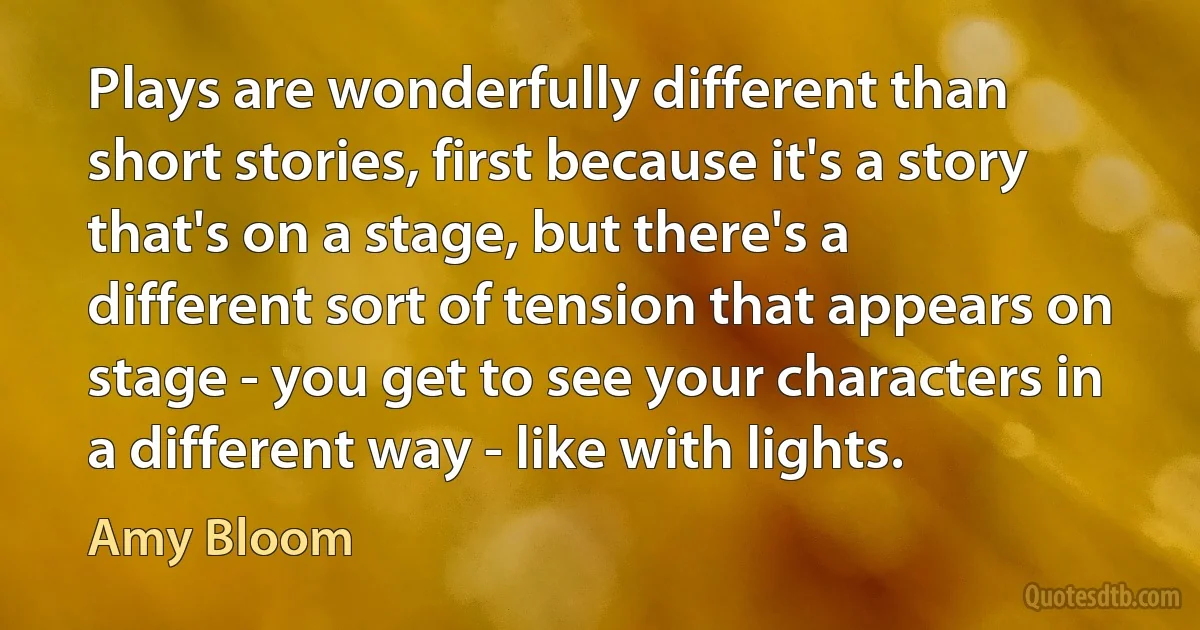 Plays are wonderfully different than short stories, first because it's a story that's on a stage, but there's a different sort of tension that appears on stage - you get to see your characters in a different way - like with lights. (Amy Bloom)