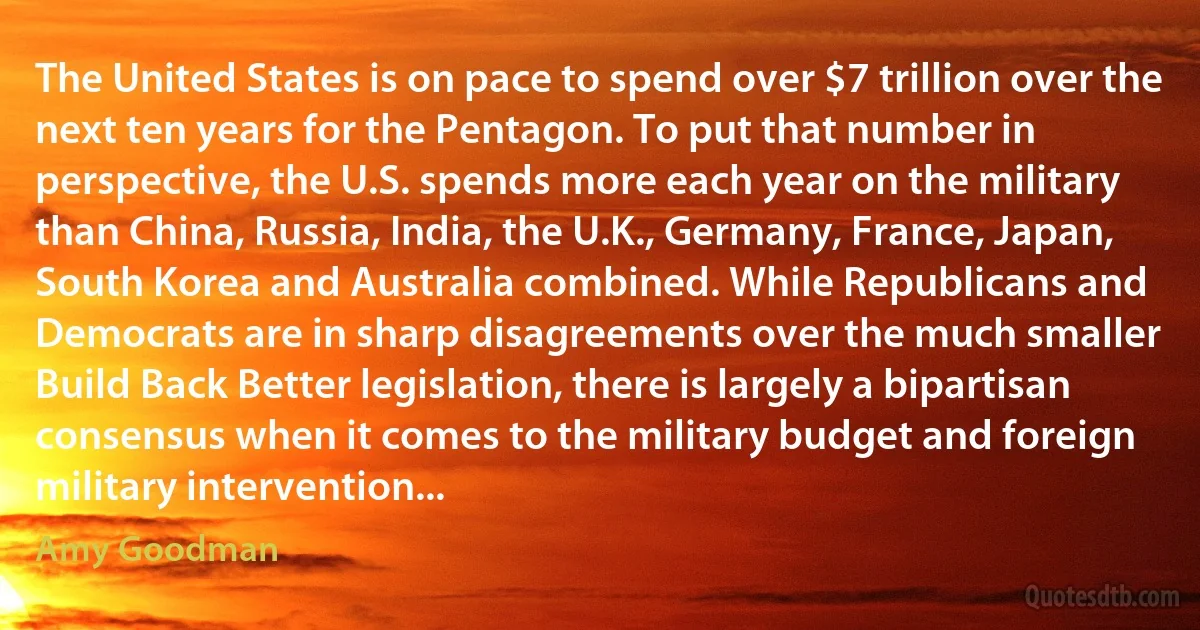 The United States is on pace to spend over $7 trillion over the next ten years for the Pentagon. To put that number in perspective, the U.S. spends more each year on the military than China, Russia, India, the U.K., Germany, France, Japan, South Korea and Australia combined. While Republicans and Democrats are in sharp disagreements over the much smaller Build Back Better legislation, there is largely a bipartisan consensus when it comes to the military budget and foreign military intervention... (Amy Goodman)