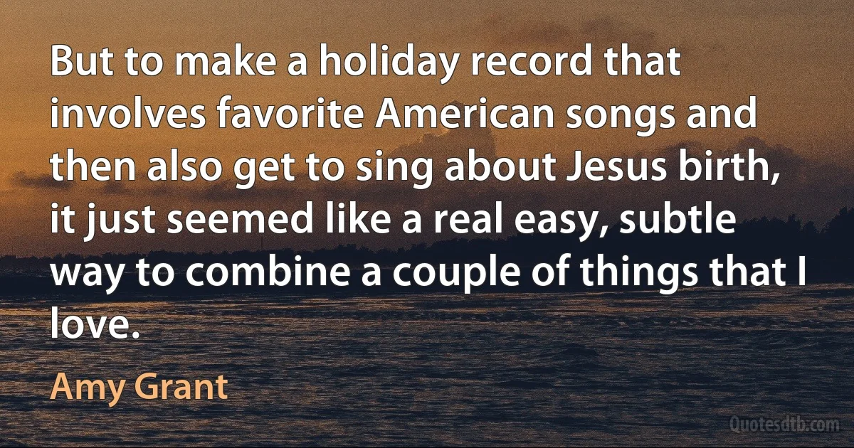 But to make a holiday record that involves favorite American songs and then also get to sing about Jesus birth, it just seemed like a real easy, subtle way to combine a couple of things that I love. (Amy Grant)