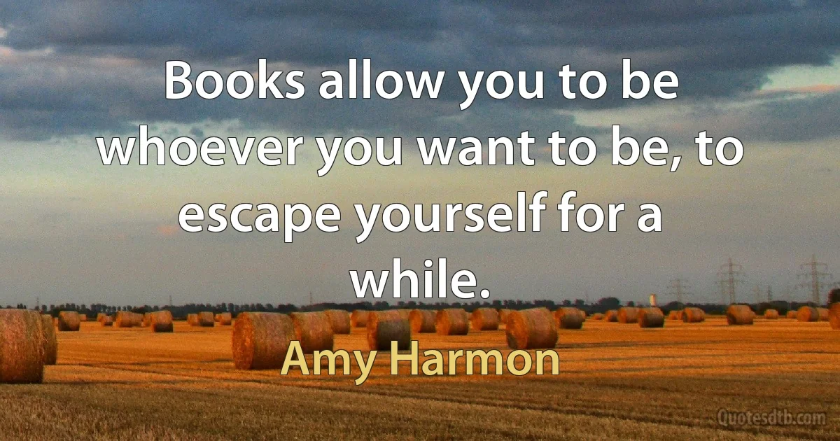 Books allow you to be whoever you want to be, to escape yourself for a while. (Amy Harmon)