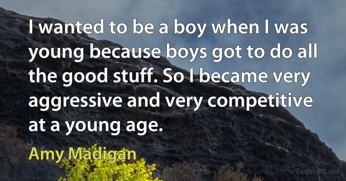 I wanted to be a boy when I was young because boys got to do all the good stuff. So I became very aggressive and very competitive at a young age. (Amy Madigan)