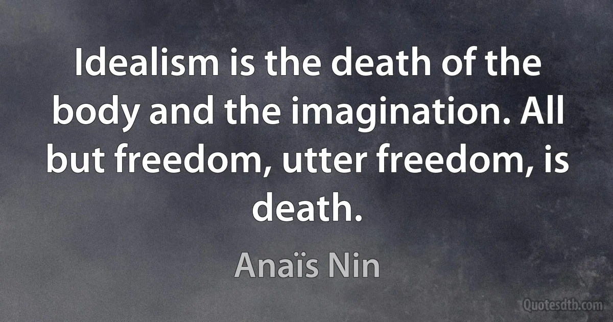 Idealism is the death of the body and the imagination. All but freedom, utter freedom, is death. (Anaïs Nin)