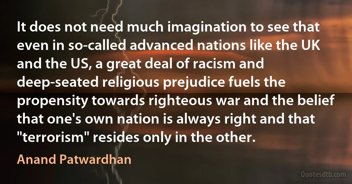 It does not need much imagination to see that even in so-called advanced nations like the UK and the US, a great deal of racism and deep-seated religious prejudice fuels the propensity towards righteous war and the belief that one's own nation is always right and that "terrorism" resides only in the other. (Anand Patwardhan)