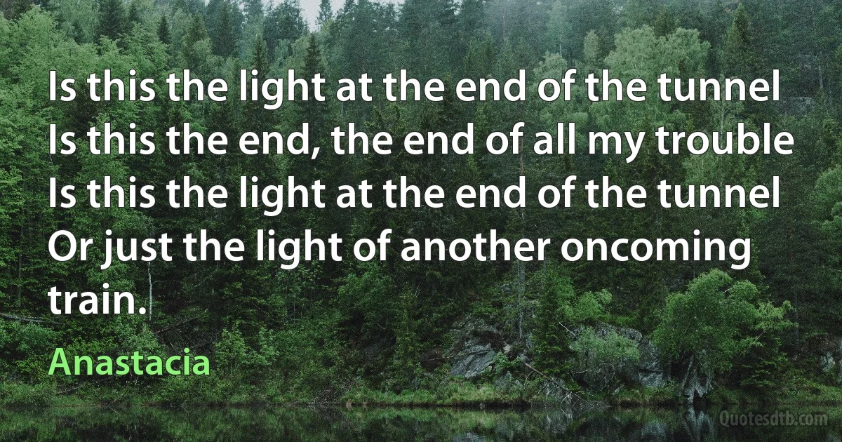 Is this the light at the end of the tunnel
Is this the end, the end of all my trouble
Is this the light at the end of the tunnel
Or just the light of another oncoming train. (Anastacia)