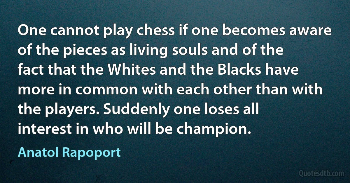 One cannot play chess if one becomes aware of the pieces as living souls and of the fact that the Whites and the Blacks have more in common with each other than with the players. Suddenly one loses all interest in who will be champion. (Anatol Rapoport)