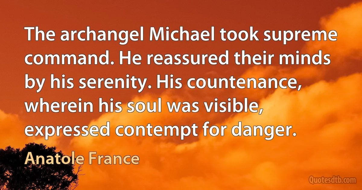 The archangel Michael took supreme command. He reassured their minds by his serenity. His countenance, wherein his soul was visible, expressed contempt for danger. (Anatole France)