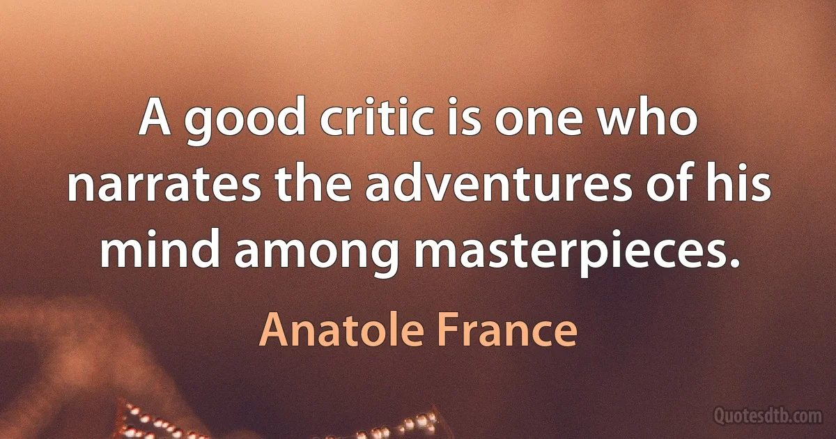 A good critic is one who narrates the adventures of his mind among masterpieces. (Anatole France)