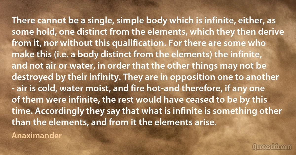 There cannot be a single, simple body which is infinite, either, as some hold, one distinct from the elements, which they then derive from it, nor without this qualification. For there are some who make this (i.e. a body distinct from the elements) the infinite, and not air or water, in order that the other things may not be destroyed by their infinity. They are in opposition one to another - air is cold, water moist, and fire hot-and therefore, if any one of them were infinite, the rest would have ceased to be by this time. Accordingly they say that what is infinite is something other than the elements, and from it the elements arise. (Anaximander)