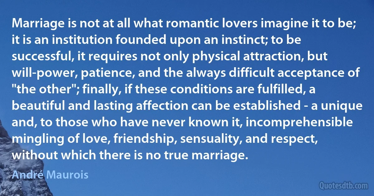 Marriage is not at all what romantic lovers imagine it to be; it is an institution founded upon an instinct; to be successful, it requires not only physical attraction, but will-power, patience, and the always difficult acceptance of "the other"; finally, if these conditions are fulfilled, a beautiful and lasting affection can be established - a unique and, to those who have never known it, incomprehensible mingling of love, friendship, sensuality, and respect, without which there is no true marriage. (André Maurois)