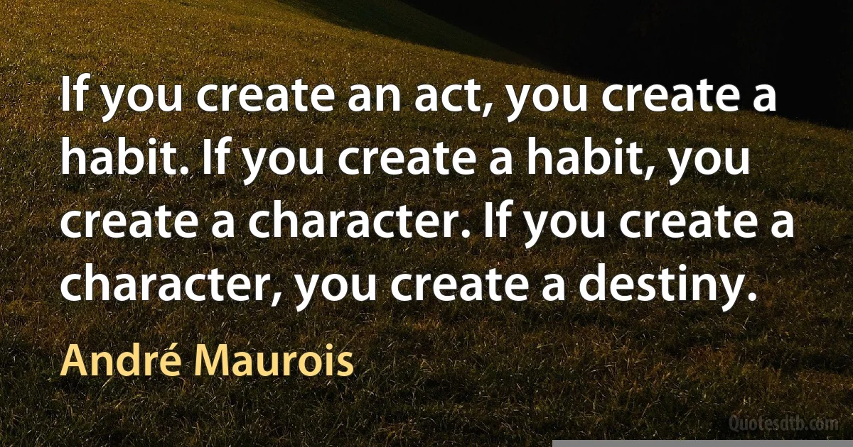 If you create an act, you create a habit. If you create a habit, you create a character. If you create a character, you create a destiny. (André Maurois)