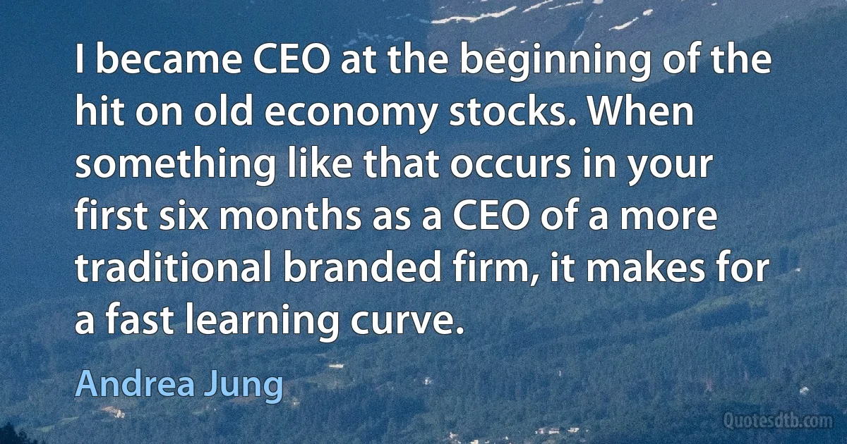 I became CEO at the beginning of the hit on old economy stocks. When something like that occurs in your first six months as a CEO of a more traditional branded firm, it makes for a fast learning curve. (Andrea Jung)