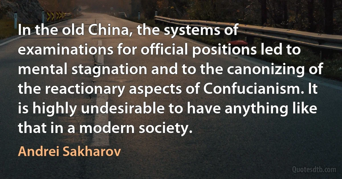 In the old China, the systems of examinations for official positions led to mental stagnation and to the canonizing of the reactionary aspects of Confucianism. It is highly undesirable to have anything like that in a modern society. (Andrei Sakharov)