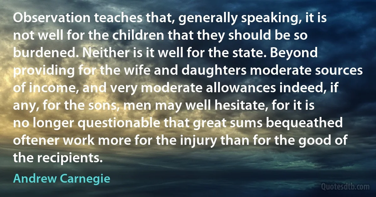 Observation teaches that, generally speaking, it is not well for the children that they should be so burdened. Neither is it well for the state. Beyond providing for the wife and daughters moderate sources of income, and very moderate allowances indeed, if any, for the sons, men may well hesitate, for it is no longer questionable that great sums bequeathed oftener work more for the injury than for the good of the recipients. (Andrew Carnegie)