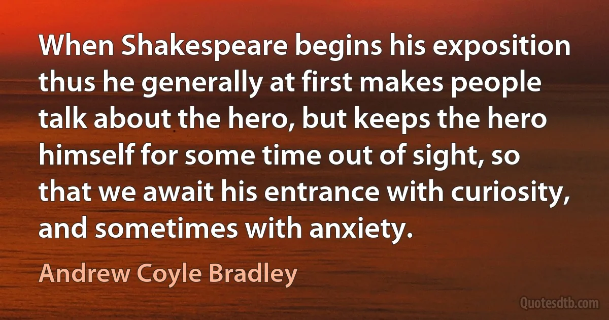 When Shakespeare begins his exposition thus he generally at first makes people talk about the hero, but keeps the hero himself for some time out of sight, so that we await his entrance with curiosity, and sometimes with anxiety. (Andrew Coyle Bradley)