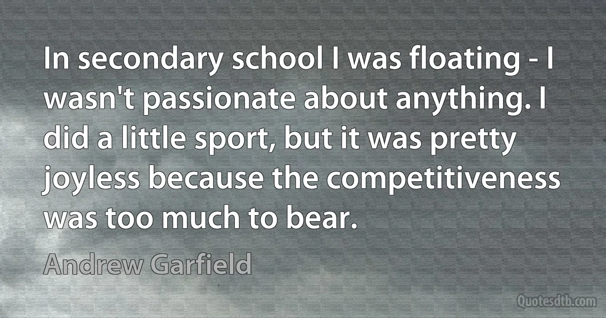 In secondary school I was floating - I wasn't passionate about anything. I did a little sport, but it was pretty joyless because the competitiveness was too much to bear. (Andrew Garfield)