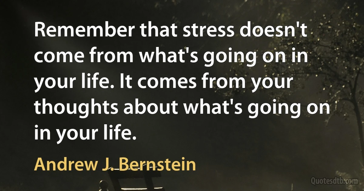 Remember that stress doesn't come from what's going on in your life. It comes from your thoughts about what's going on in your life. (Andrew J. Bernstein)