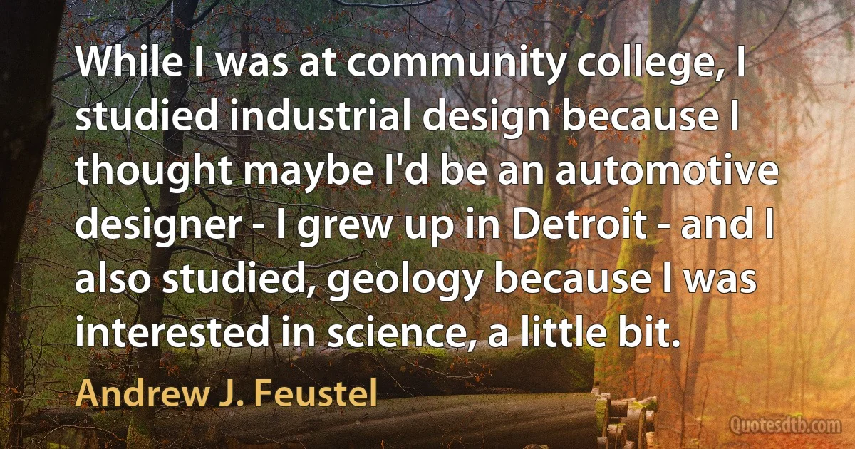 While I was at community college, I studied industrial design because I thought maybe I'd be an automotive designer - I grew up in Detroit - and I also studied, geology because I was interested in science, a little bit. (Andrew J. Feustel)