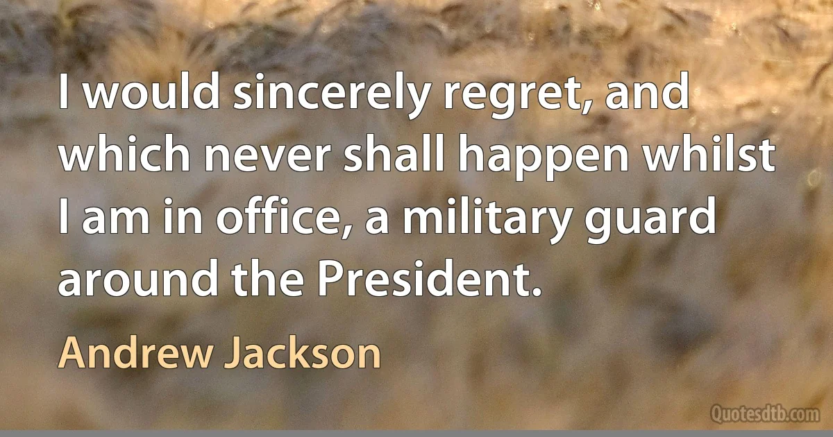 I would sincerely regret, and which never shall happen whilst I am in office, a military guard around the President. (Andrew Jackson)