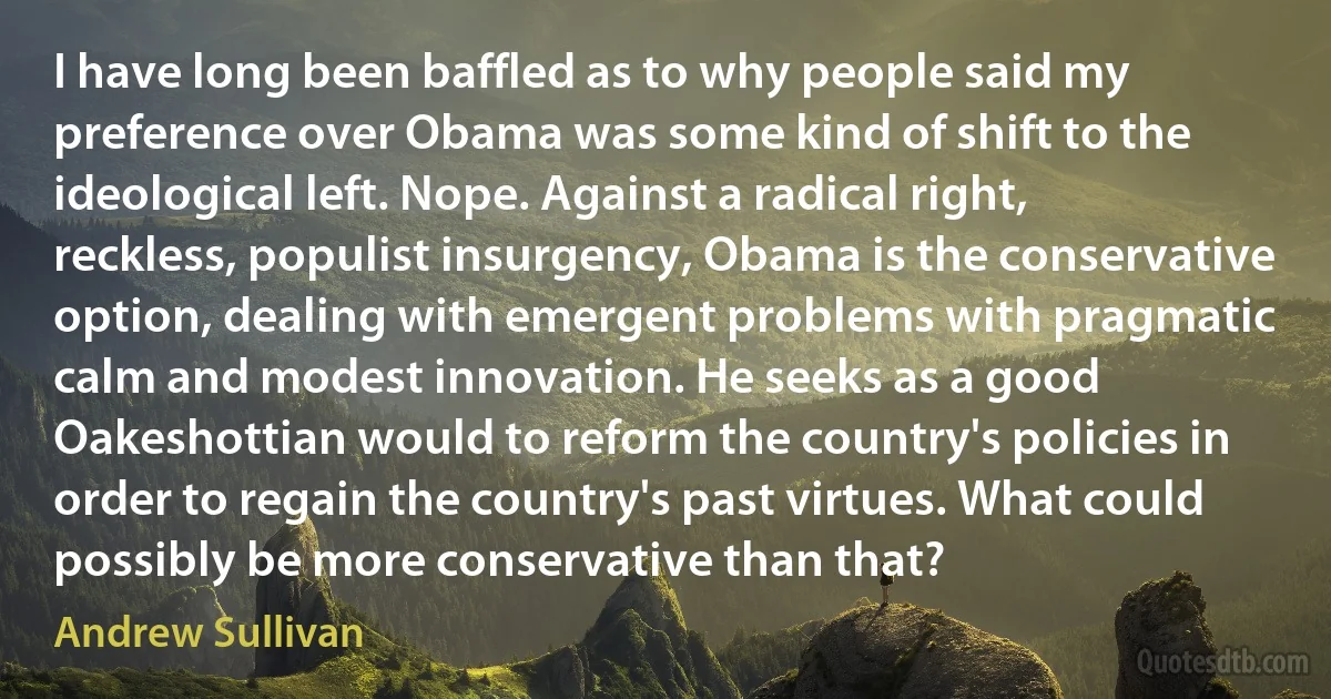 I have long been baffled as to why people said my preference over Obama was some kind of shift to the ideological left. Nope. Against a radical right, reckless, populist insurgency, Obama is the conservative option, dealing with emergent problems with pragmatic calm and modest innovation. He seeks as a good Oakeshottian would to reform the country's policies in order to regain the country's past virtues. What could possibly be more conservative than that? (Andrew Sullivan)